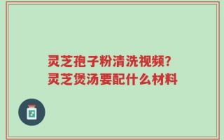 灵芝孢子粉清洗视频？灵芝煲汤要配什么材料
