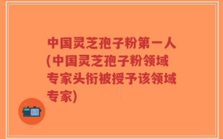 中国灵芝孢子粉第一人(中国灵芝孢子粉领域专家头衔被授予该领域专家)