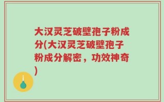 大汉灵芝破壁孢子粉成分(大汉灵芝破壁孢子粉成分解密，功效神奇)