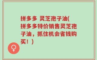 拼多多 灵芝孢子油(拼多多特价销售灵芝孢子油，抓住机会省钱购买！)