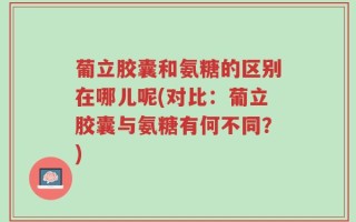 葡立胶囊和氨糖的区别在哪儿呢(对比：葡立胶囊与氨糖有何不同？)