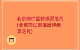 北京同仁堂特级灵芝片(北京同仁堂推出特级灵芝片)