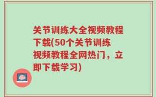 关节训练大全视频教程下载(50个关节训练视频教程全网热门，立即下载学习)
