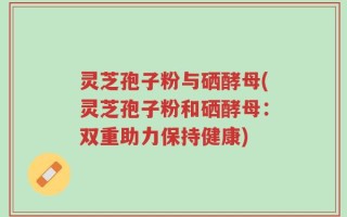 灵芝孢子粉与硒酵母(灵芝孢子粉和硒酵母：双重助力保持健康)