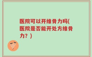 医院可以开维骨力吗(医院是否能开处方维骨力？)