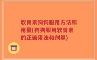 软骨素狗狗服用方法和用量(狗狗服用软骨素的正确用法和剂量)