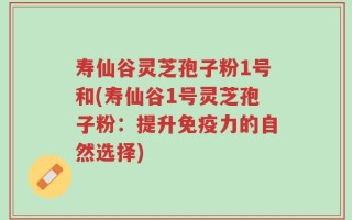 寿仙谷灵芝孢子粉1号和(寿仙谷1号灵芝孢子粉：提升免疫力的自然选择)