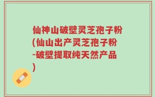 仙神山破壁灵芝孢子粉(仙山出产灵芝孢子粉-破壁提取纯天然产品)