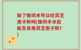 做了锥切术可以吃灵芝孢子粉吗(锥切手术后能否食用灵芝孢子粉？)