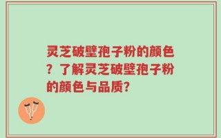 灵芝破壁孢子粉的颜色？了解灵芝破壁孢子粉的颜色与品质？