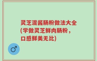 灵芝混酱肠粉做法大全(学做灵芝鲜肉肠粉，口感鲜美无比)