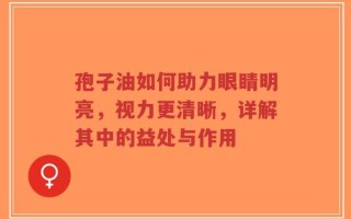 孢子油如何助力眼睛明亮，视力更清晰，详解其中的益处与作用