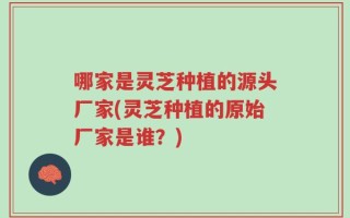 哪家是灵芝种植的源头厂家(灵芝种植的原始厂家是谁？)
