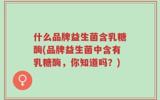 什么品牌益生菌含乳糖酶(品牌益生菌中含有乳糖酶，你知道吗？)