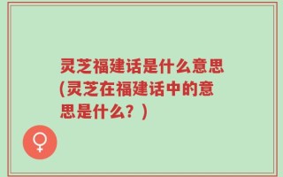 灵芝福建话是什么意思(灵芝在福建话中的意思是什么？)