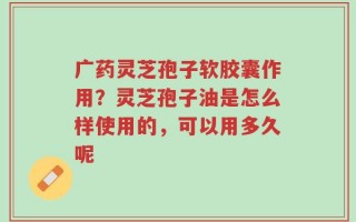 广药灵芝孢子软胶囊作用？灵芝孢子油是怎么样使用的，可以用多久呢