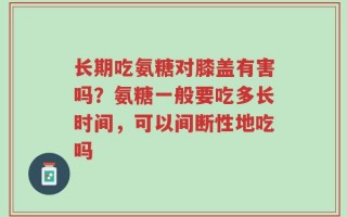 长期吃氨糖对膝盖有害吗？氨糖一般要吃多长时间，可以间断性地吃吗