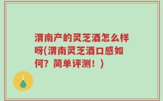 渭南产的灵芝酒怎么样呀(渭南灵芝酒口感如何？简单评测！)