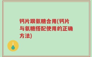 钙片跟氨糖合用(钙片与氨糖搭配使用的正确方法)