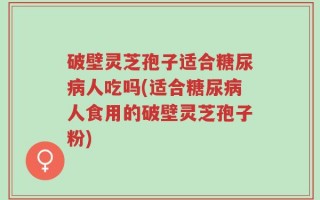 破壁灵芝孢子适合糖尿病人吃吗(适合糖尿病人食用的破壁灵芝孢子粉)