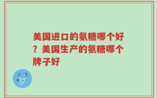 美国进口的氨糖哪个好？美国生产的氨糖哪个牌子好