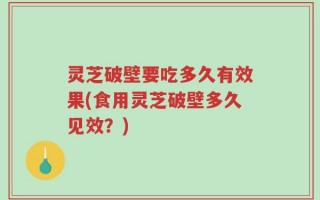 灵芝破壁要吃多久有效果(食用灵芝破壁多久见效？)