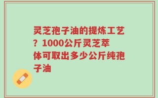 灵芝孢子油的提炼工艺？1000公斤灵芝萃体可取出多少公斤纯孢子油