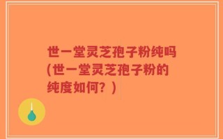 世一堂灵芝孢子粉纯吗(世一堂灵芝孢子粉的纯度如何？)