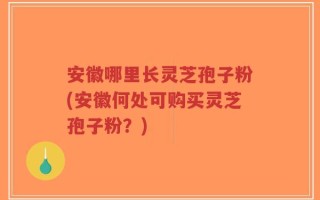 安徽哪里长灵芝孢子粉(安徽何处可购买灵芝孢子粉？)
