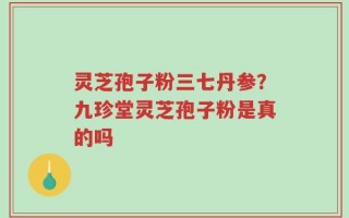 灵芝孢子粉三七丹参？九珍堂灵芝孢子粉是真的吗