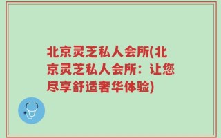 北京灵芝私人会所(北京灵芝私人会所：让您尽享舒适奢华体验)