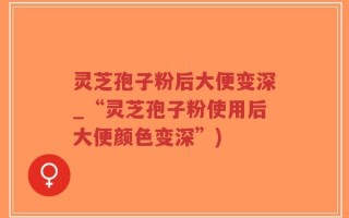 灵芝孢子粉后大便变深_“灵芝孢子粉使用后大便颜色变深”)