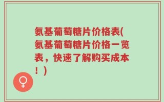 氨基葡萄糖片价格表(氨基葡萄糖片价格一览表，快速了解购买成本！)