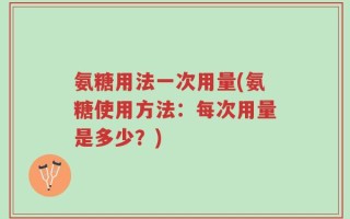 氨糖用法一次用量(氨糖使用方法：每次用量是多少？)