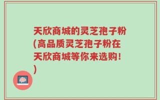 天欣商城的灵芝孢子粉(高品质灵芝孢子粉在天欣商城等你来选购！)