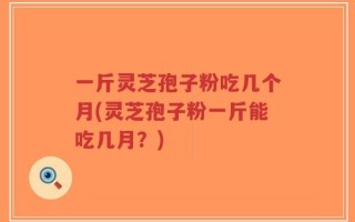 一斤灵芝孢子粉吃几个月(灵芝孢子粉一斤能吃几月？)