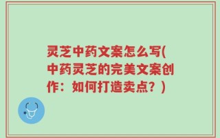 灵芝中药文案怎么写(中药灵芝的完美文案创作：如何打造卖点？)