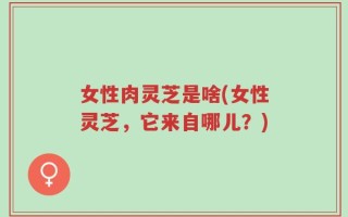 女性肉灵芝是啥(女性灵芝，它来自哪儿？)