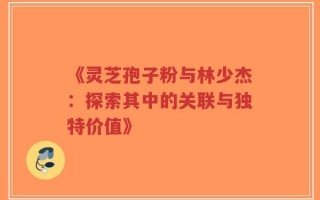 《灵芝孢子粉与林少杰：探索其中的关联与独特价值》