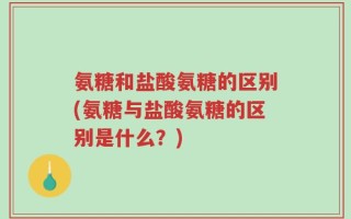 氨糖和盐酸氨糖的区别(氨糖与盐酸氨糖的区别是什么？)