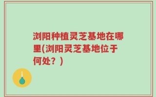 浏阳种植灵芝基地在哪里(浏阳灵芝基地位于何处？)