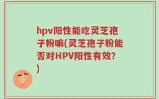 hpv阳性能吃灵芝孢子粉嘛(灵芝孢子粉能否对HPV阳性有效？)