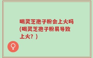 喝灵芝孢子粉会上火吗(喝灵芝孢子粉易导致上火？)