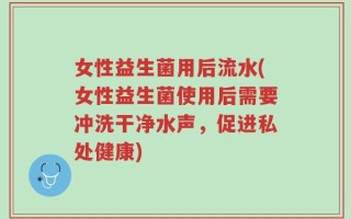女性益生菌用后流水(女性益生菌使用后需要冲洗干净水声，促进私处健康)