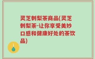 灵芝刺梨茶商品(灵芝刺梨茶-让你享受美妙口感和健康好处的茶饮品)