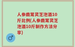 人参鹿茸灵芝泡酒10斤比例(人参鹿茸灵芝泡酒10斤制作方法分享)