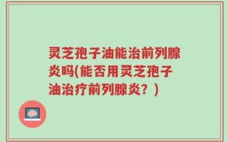 灵芝孢子油能治前列腺炎吗(能否用灵芝孢子油治疗前列腺炎？)
