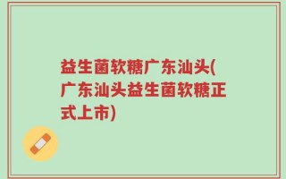 益生菌软糖广东汕头(广东汕头益生菌软糖正式上市)