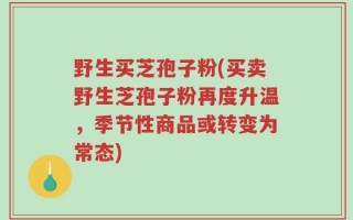 野生买芝孢子粉(买卖野生芝孢子粉再度升温，季节性商品或转变为常态)