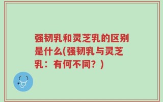 强韧乳和灵芝乳的区别是什么(强韧乳与灵芝乳：有何不同？)